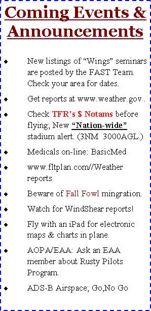 Text Box: Coming Events & AnnouncementsNew listings of �Wings� seminars are posted by the FAST Team. Check your area for dates.Get reports at www.weather.gov .Check TFR�s $ Notams before flying; New �Nation-wide� stadium alert. (3NM  3000AGL.)Medicals on-line: BasicMedwww.fltplan.com//Weather reportsBeware of Fall Fowl mingration.Watch for WindShear reports!Fly with an iPad for electronic maps & charts in plane.AOPA/EAA: Ask an EAA member about Rusty Pilots Program.ADS-B Airspace; Go,No Go
