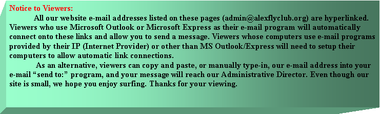 Text Box: Notice to Viewers:	All our website e-mail addresses listed on these pages (admin@alexflyclub.org) are hyperlinked. Viewers who use Microsoft Outlook or Microsoft Express as their e-mail program will automatically connect onto these links and allow you to send a message. Viewers whose computers use e-mail programs provided by their IP (Internet Provider) or other than MS Outlook/Express will need to setup their computers to allow automatic link connections. 	 As an alternative, viewers can copy and paste, or manually type-in, our e-mail address into your e-mail send to: program, and your message will reach our Administrative Director. Even though our site is small, we hope you enjoy surfing. Thanks for your viewing. 