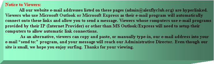 Text Box: Notice to Viewers:
All our website e-mail addresses listed on these pages (admin@alexflyclub.org) are hyperlinked. Viewers who use Microsoft Outlook or Microsoft Express as their e-mail program will automatically connect onto these links and allow you to send a message. Viewers whose computers use e-mail programs provided by their IP (Internet Provider) or other than MS Outlook/Express will need to setup their computers to allow automatic link connections.
As an alternative, viewers can copy and paste, or manually type-in, our e-mail address into your e-mail “send to:” program, and your message will reach our Administrative Director. Even though our site is small, we hope you enjoy surfing. Thanks for your viewing.