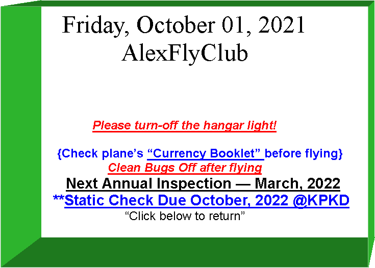 Text Box: Friday, October 01, 2021AlexFlyClubPlease turn-off the hangar light!         {Check plane�s �Currency Booklet� before flying}Clean Bugs Off after flying         Next Annual Inspection � March, 2022                  **Static Check Due October, 2022 @KPKD�Click below to return� 